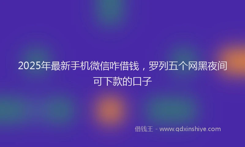 2025年最新手机微信咋借钱，罗列五个网黑夜间可下款的口子