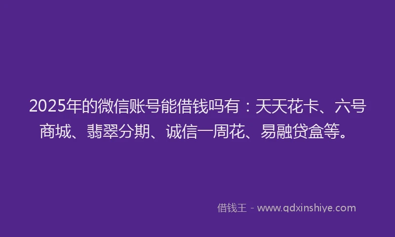 2025年的微信账号能借钱吗有:天天花卡、六号商城、翡翠分期、诚信一周花、易融贷盒等。