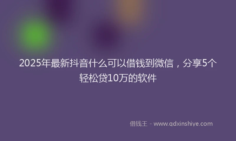 2025年最新抖音什么可以借钱到微信，分享5个轻松贷10万的软件