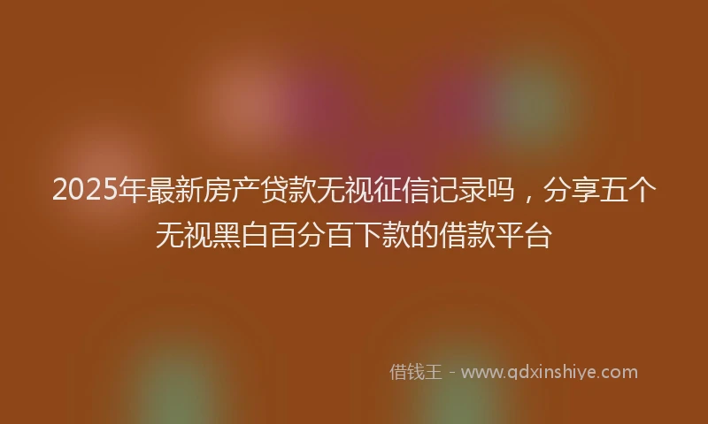 2025年最新房产贷款无视征信记录吗，分享五个无视黑白百分百下款的借款平台