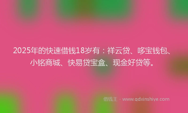 2025年的快速借钱18岁有：祥云贷、哆宝钱包、小铭商城、快易贷宝盒、现金好贷等。