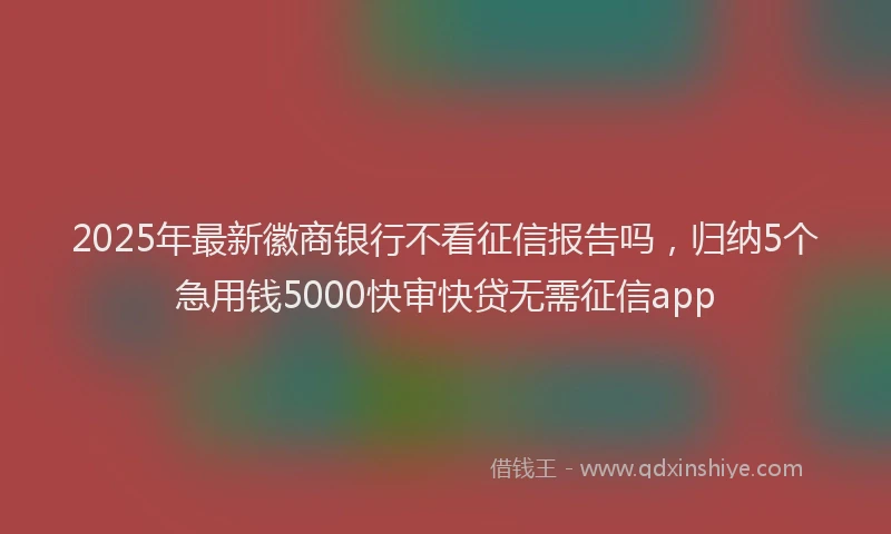 2025年最新徽商银行不看征信报告吗，归纳5个急用钱5000快审快贷无需征信app
