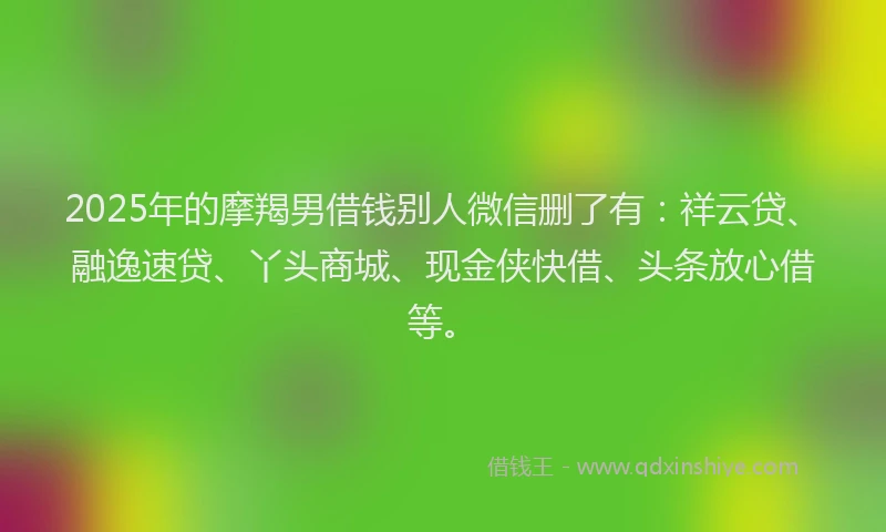 2025年的摩羯男借钱别人微信删了有：祥云贷、融逸速贷、丫头商城、现金侠快借、头条放心借等。