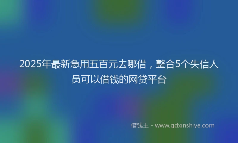 2025年最新急用五百元去哪借，整合5个失信人员可以借钱的网贷平台