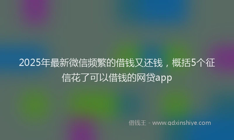 2025年最新微信频繁的借钱又还钱，概括5个征信花了可以借钱的网贷app