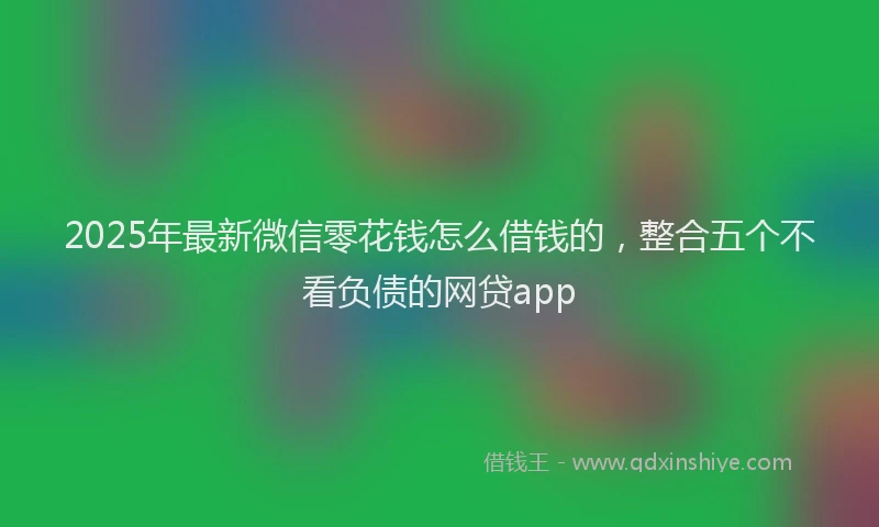 2025年最新微信零花钱怎么借钱的，整合五个不看负债的网贷app