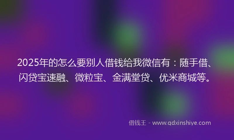 2025年的怎么要别人借钱给我微信有：随手借、闪贷宝速融、微粒宝、金满堂贷、优米商城等。