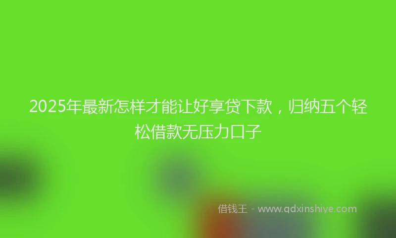2025年最新怎样才能让好享贷下款，归纳五个轻松借款无压力口子