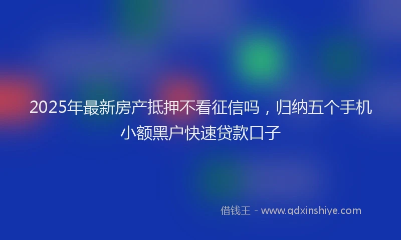 2025年最新房产抵押不看征信吗，归纳五个手机小额黑户快速贷款口子