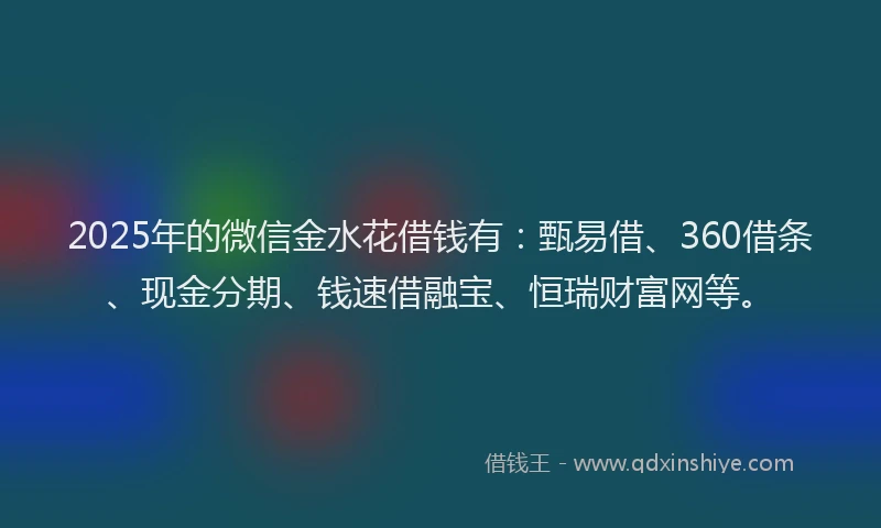 2025年的微信金水花借钱有：甄易借、360借条、现金分期、钱速借融宝、恒瑞财富网等。