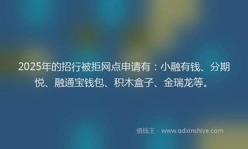 2025年的招行被拒网点申请有：小融有钱、分期悦、融通宝钱包、积木盒子、金瑞龙等。