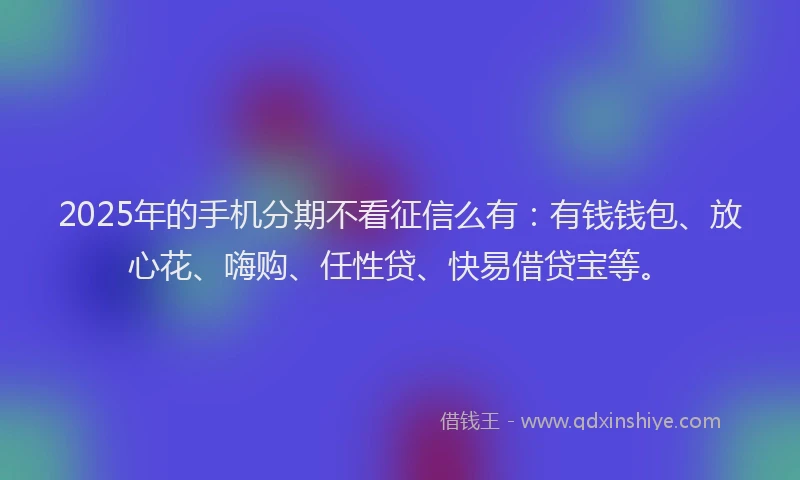 2025年的手机分期不看征信么有：有钱钱包、放心花、嗨购、任性贷、快易借贷宝等。