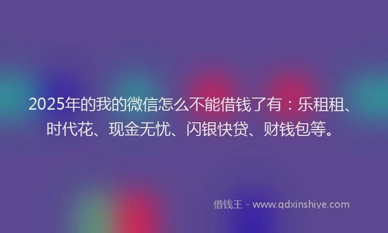 2025年的我的微信怎么不能借钱了有：乐租租、时代花、现金无忧、闪银快贷、财钱包等。
