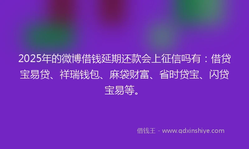 2025年的微博借钱延期还款会上征信吗有：借贷宝易贷、祥瑞钱包、麻袋财富、省时贷宝、闪贷宝易等。