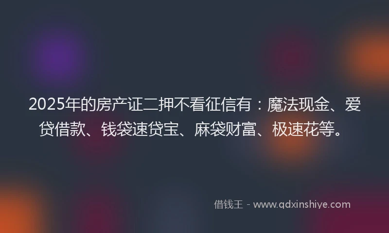 2025年的房产证二押不看征信有：魔法现金、爱贷借款、钱袋速贷宝、麻袋财富、极速花等。