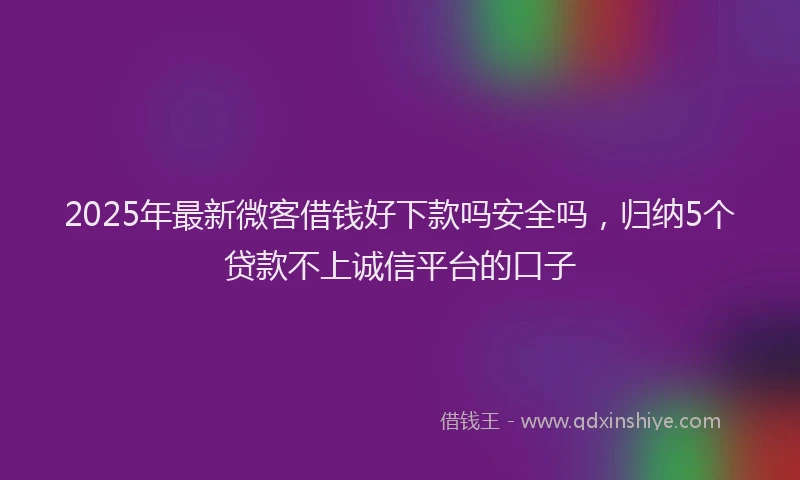2025年最新微客借钱好下款吗安全吗，归纳5个贷款不上诚信平台的口子