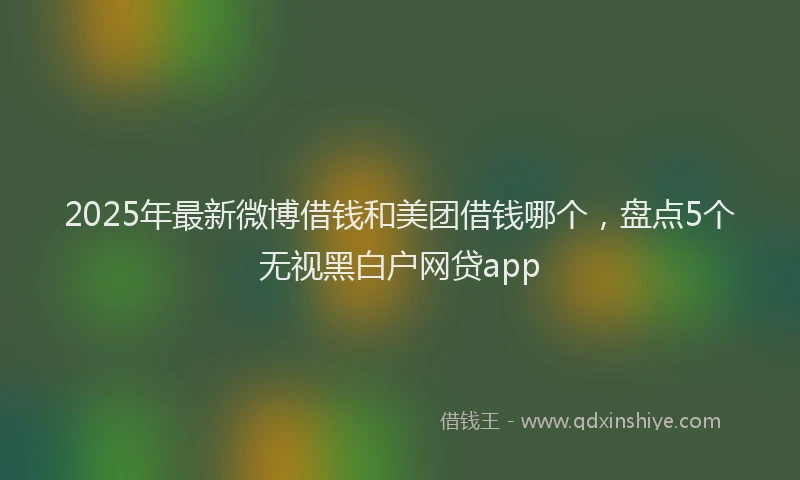 2025年最新微博借钱和美团借钱哪个，盘点5个无视黑白户网贷app