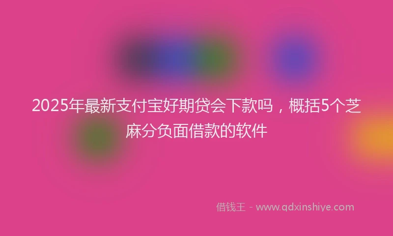 2025年最新支付宝好期贷会下款吗，概括5个芝麻分负面借款的软件
