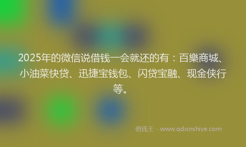 2025年的微信说借钱一会就还的有：百樂商城、小油菜快贷、迅捷宝钱包、闪贷宝融、现金侠行等。
