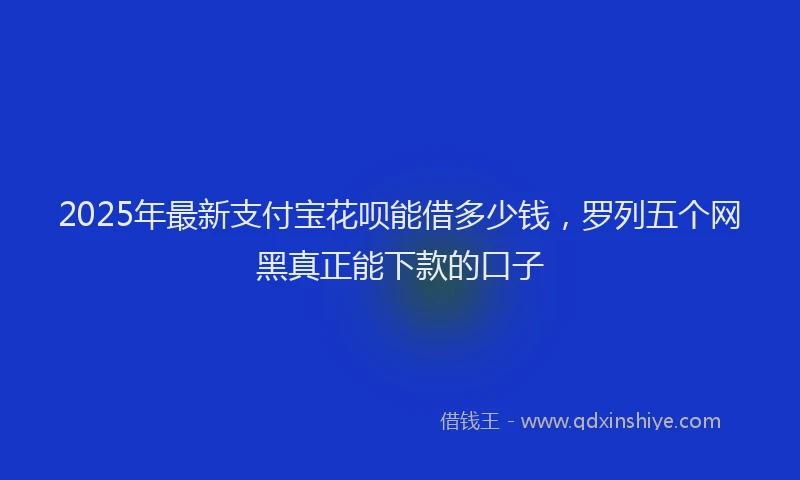 2025年最新支付宝花呗能借多少钱，罗列五个网黑真正能下款的口子