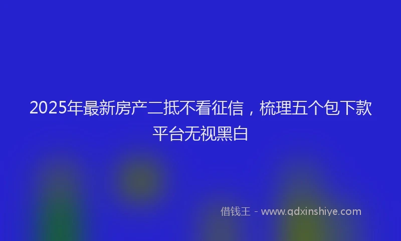 2025年最新房产二抵不看征信，梳理五个包下款平台无视黑白