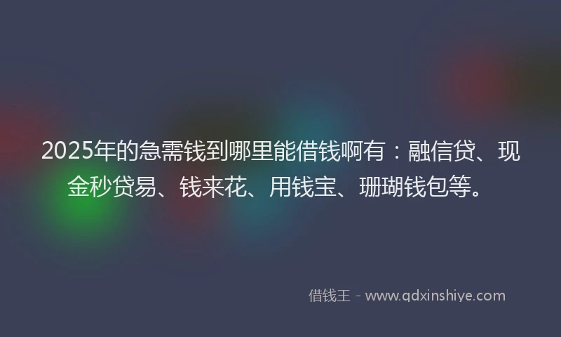 2025年的急需钱到哪里能借钱啊有：融信贷、现金秒贷易、钱来花、用钱宝、珊瑚钱包等。