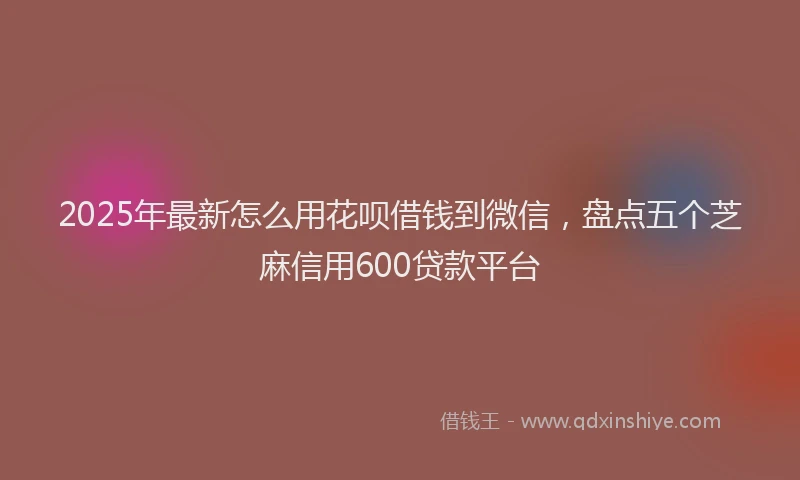 2025年最新怎么用花呗借钱到微信，盘点五个芝麻信用600贷款平台