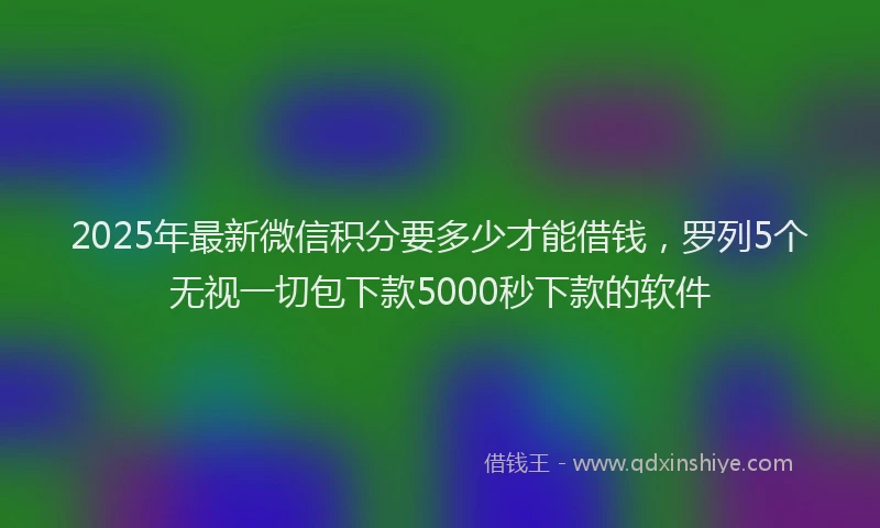 2025年最新微信积分要多少才能借钱，罗列5个无视一切包下款5000秒下款的软件