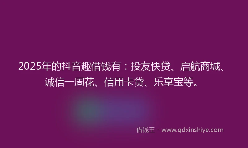 2025年的抖音趣借钱有：投友快贷、启航商城、诚信一周花、信用卡贷、乐享宝等。