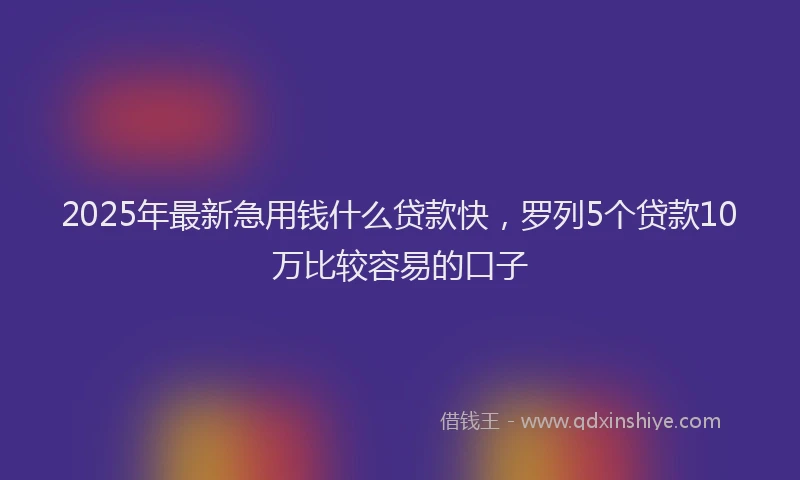 2025年最新急用钱什么贷款快，罗列5个贷款10万比较容易的口子