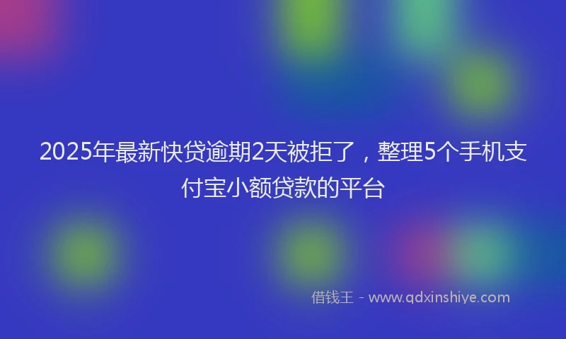 2025年最新快贷逾期2天被拒了，整理5个手机支付宝小额贷款的平台