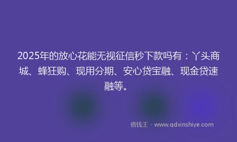 2025年的放心花能无视征信秒下款吗有：丫头商城、蜂狂购、现用分期、安心贷宝融、现金贷速融等。