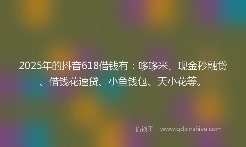 2025年的抖音618借钱有：哆哆米、现金秒融贷、借钱花速贷、小鱼钱包、天小花等。
