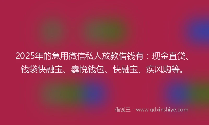 2025年的急用微信私人放款借钱有：现金直贷、钱袋快融宝、鑫悦钱包、快融宝、疾风购等。
