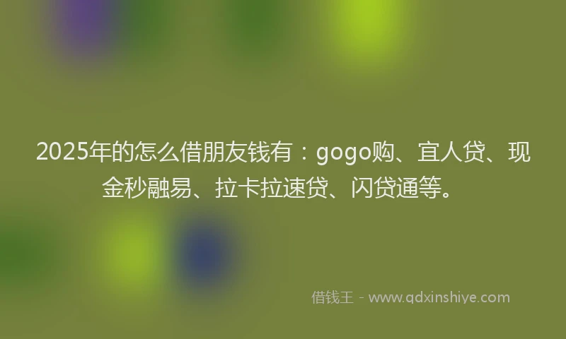2025年的怎么借朋友钱有：gogo购、宜人贷、现金秒融易、拉卡拉速贷、闪贷通等。