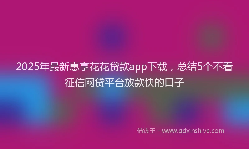 2025年最新惠享花花贷款app下载，总结5个不看征信网贷平台放款快的口子