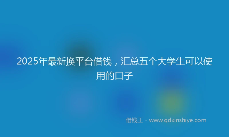 2025年最新换平台借钱，汇总五个大学生可以使用的口子