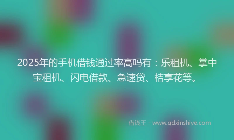 2025年的手机借钱通过率高吗有：乐租机、掌中宝租机、闪电借款、急速贷、桔享花等。