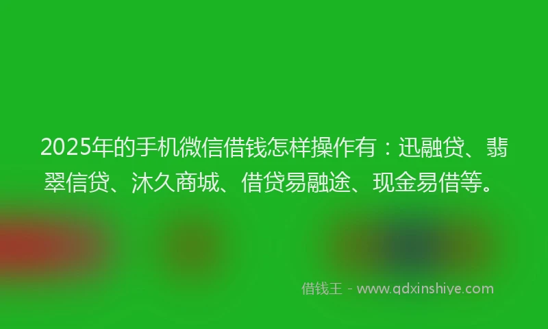 2025年的手机微信借钱怎样操作有：迅融贷、翡翠信贷、沐久商城、借贷易融途、现金易借等。
