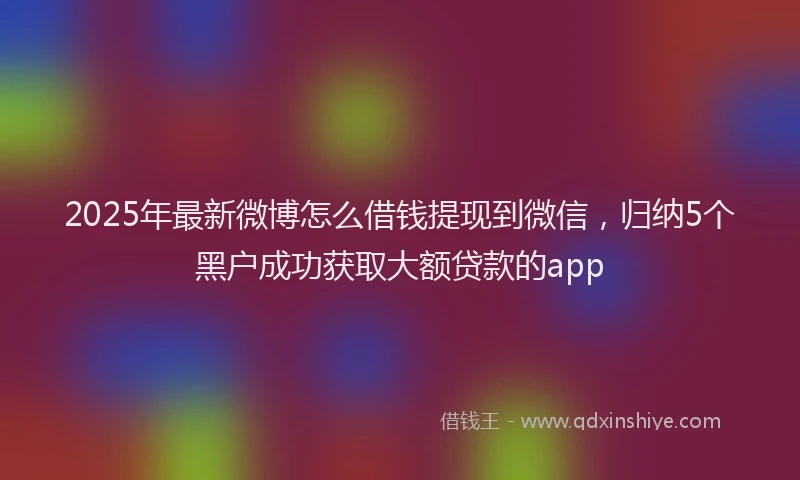 2025年最新微博怎么借钱提现到微信，归纳5个黑户成功获取大额贷款的app