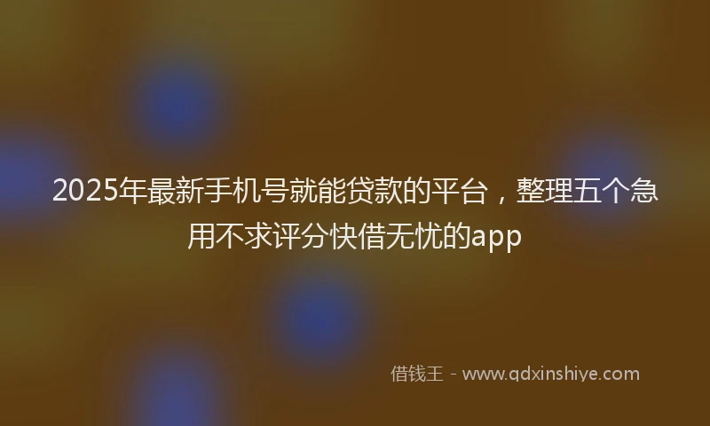 2025年最新手机号就能贷款的平台，整理五个急用不求评分快借无忧的app