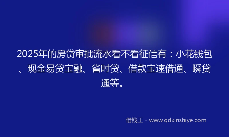 2025年的房贷审批流水看不看征信有：小花钱包、现金易贷宝融、省时贷、借款宝速借通、瞬贷通等。