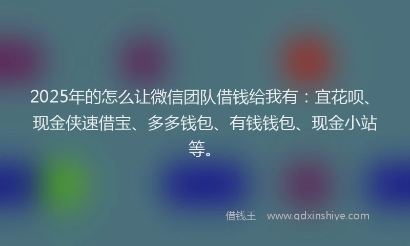 2025年的怎么让微信团队借钱给我有：宜花呗、现金侠速借宝、多多钱包、有钱钱包、现金小站等。