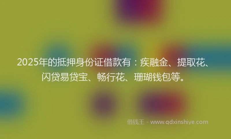 2025年的抵押身份证借款有：疾融金、提取花、闪贷易贷宝、畅行花、珊瑚钱包等。