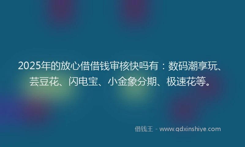2025年的放心借借钱审核快吗有：数码潮享玩、芸豆花、闪电宝、小金象分期、极速花等。
