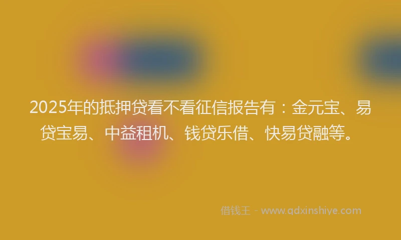 2025年的抵押贷看不看征信报告有：金元宝、易贷宝易、中益租机、钱贷乐借、快易贷融等。