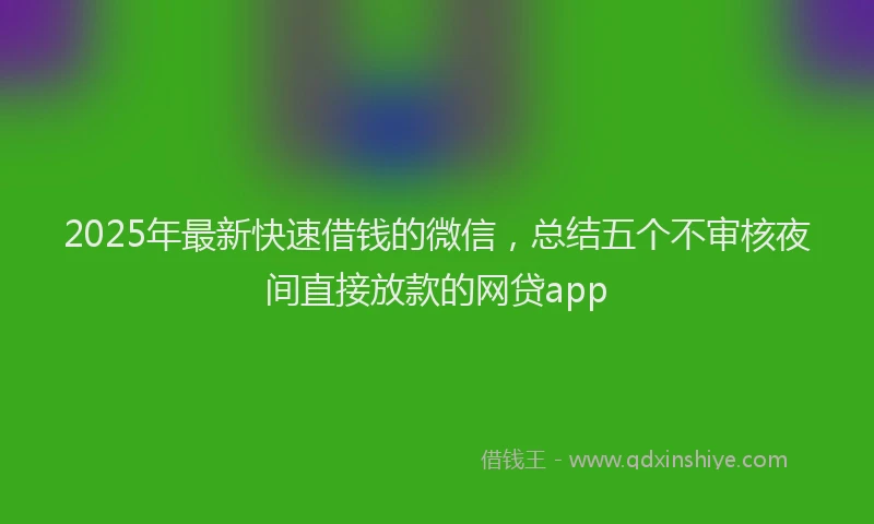 2025年最新快速借钱的微信，总结五个不审核夜间直接放款的网贷app