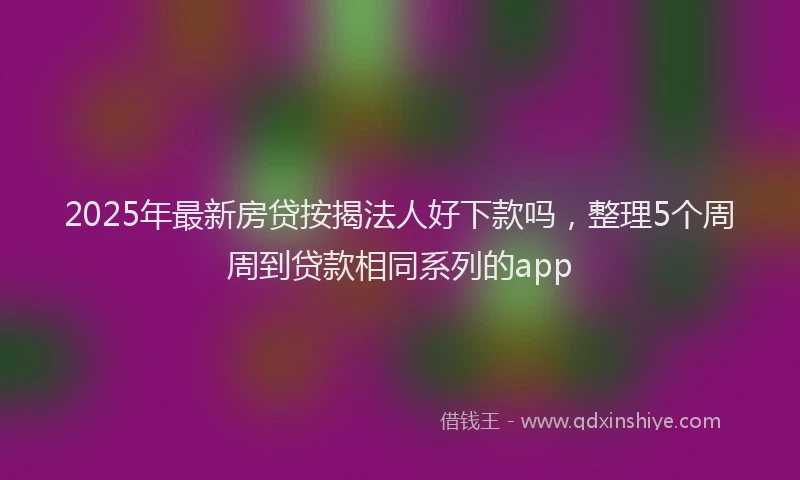 2025年最新房贷按揭法人好下款吗，整理5个周周到贷款相同系列的app