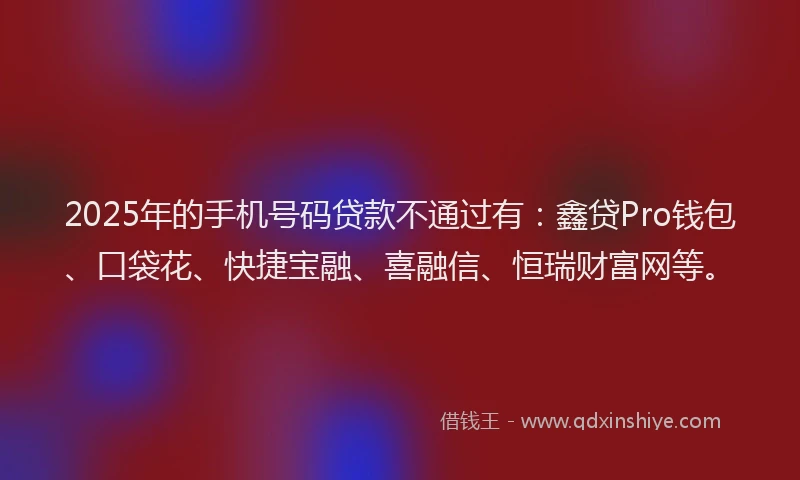 2025年的手机号码贷款不通过有：鑫贷Pro钱包、口袋花、快捷宝融、喜融信、恒瑞财富网等。