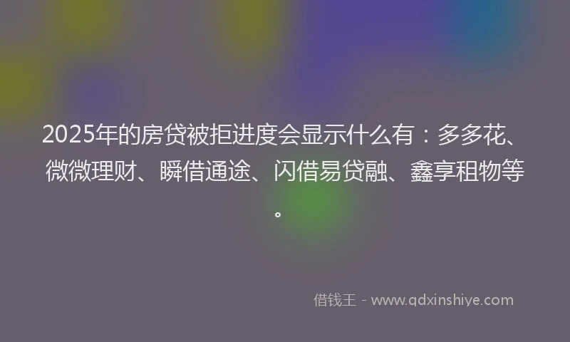 2025年的房贷被拒进度会显示什么有：多多花、微微理财、瞬借通途、闪借易贷融、鑫享租物等。